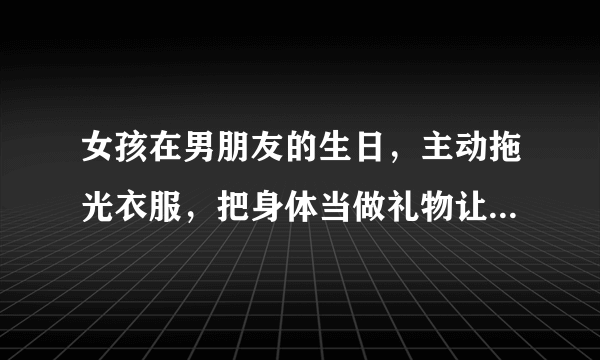 女孩在男朋友的生日，主动拖光衣服，把身体当做礼物让他享受，这样好不好？