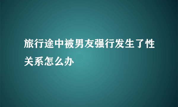 旅行途中被男友强行发生了性关系怎么办