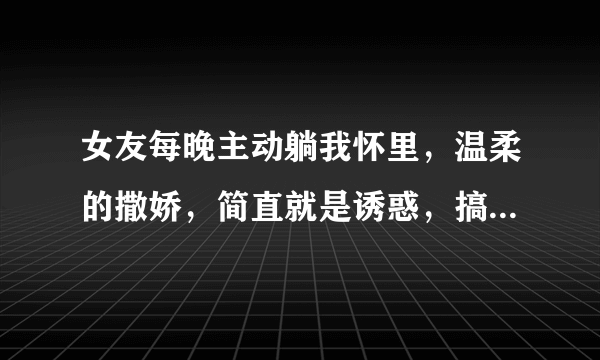 女友每晚主动躺我怀里，温柔的撒娇，简直就是诱惑，搞得我好想要，我要是真要的时候，她就不让，把我推开