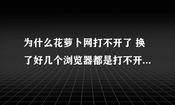 为什么花萝卜网打不开了 换了好几个浏览器都是打不开，终止。 谁能说说是什么情况