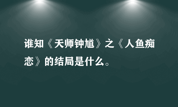 谁知《天师钟馗》之《人鱼痴恋》的结局是什么。