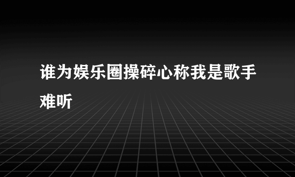 谁为娱乐圈操碎心称我是歌手难听