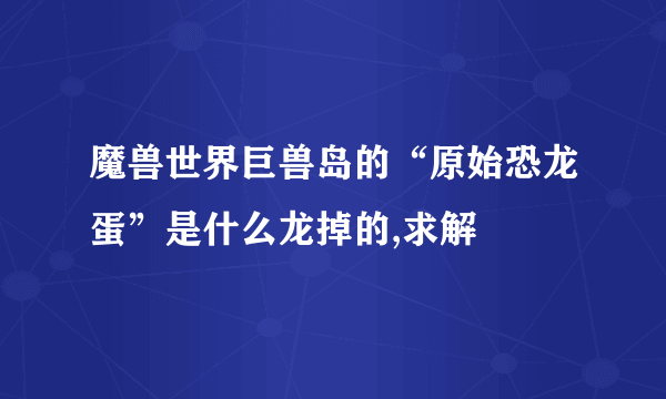 魔兽世界巨兽岛的“原始恐龙蛋”是什么龙掉的,求解