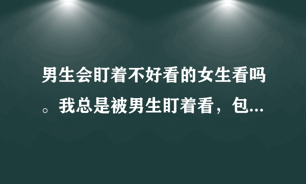 男生会盯着不好看的女生看吗。我总是被男生盯着看，包括其他班的。在班上经常转头会对上一些男生的目光？