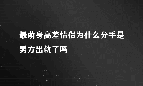 最萌身高差情侣为什么分手是男方出轨了吗