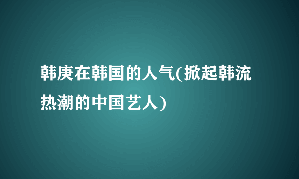 韩庚在韩国的人气(掀起韩流热潮的中国艺人)