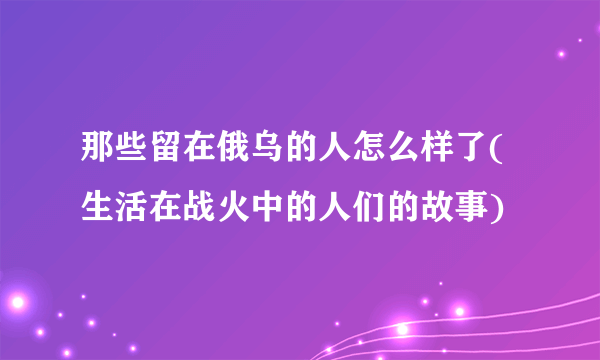 那些留在俄乌的人怎么样了(生活在战火中的人们的故事)