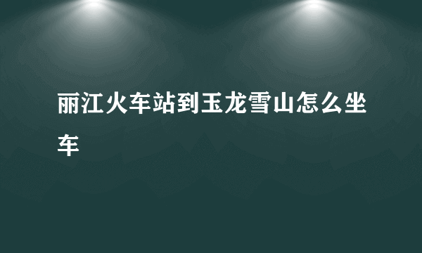 丽江火车站到玉龙雪山怎么坐车