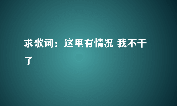 求歌词：这里有情况 我不干了