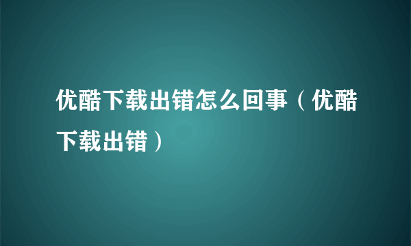 优酷下载出错怎么回事（优酷下载出错）