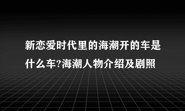 新恋爱时代里的海潮开的车是什么车?海潮人物介绍及剧照