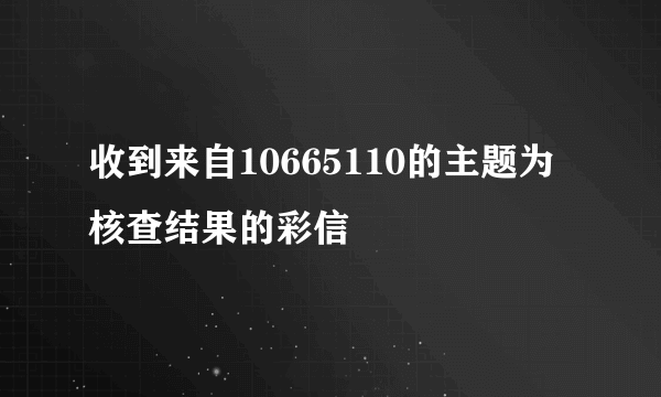 收到来自10665110的主题为核查结果的彩信