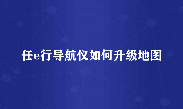 任e行导航仪如何升级地图
