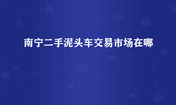 南宁二手泥头车交易市场在哪
