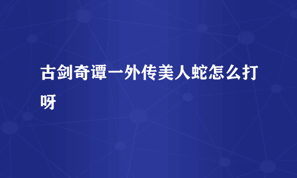 古剑奇谭一外传美人蛇怎么打呀