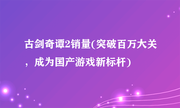 古剑奇谭2销量(突破百万大关，成为国产游戏新标杆)