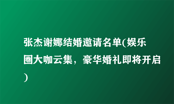 张杰谢娜结婚邀请名单(娱乐圈大咖云集，豪华婚礼即将开启)