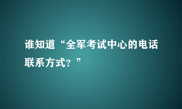 谁知道“全军考试中心的电话联系方式？”