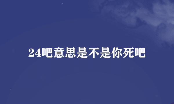 24吧意思是不是你死吧