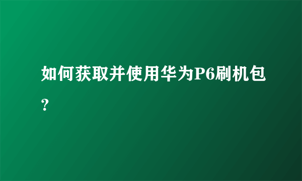如何获取并使用华为P6刷机包？