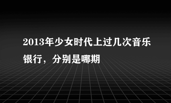 2013年少女时代上过几次音乐银行，分别是哪期