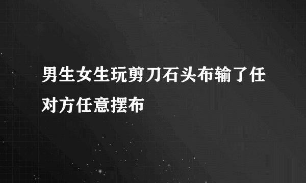 男生女生玩剪刀石头布输了任对方任意摆布