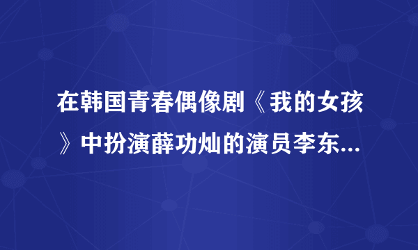 在韩国青春偶像剧《我的女孩》中扮演薛功灿的演员李东旭的个人资料