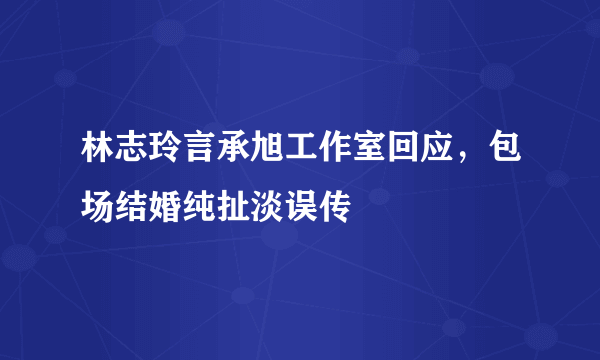 林志玲言承旭工作室回应，包场结婚纯扯淡误传