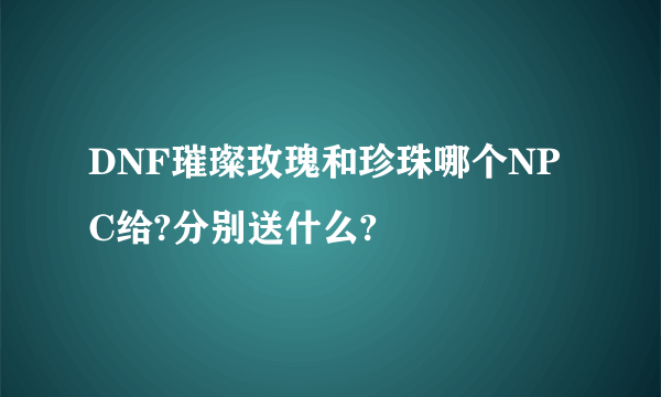 DNF璀璨玫瑰和珍珠哪个NPC给?分别送什么?