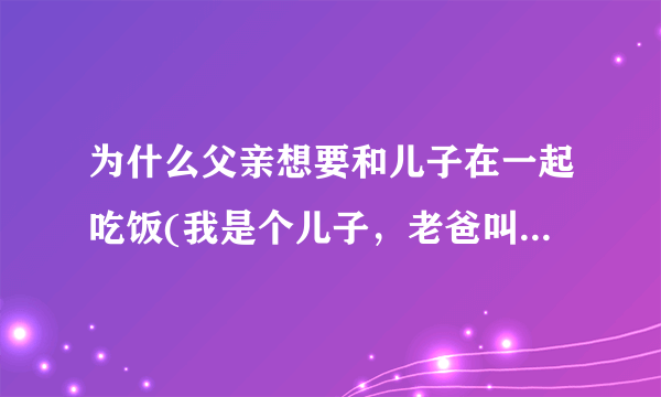 为什么父亲想要和儿子在一起吃饭(我是个儿子，老爸叫我吃饭，我不肯，我想让他先吃，还跟他吵了架，我问他