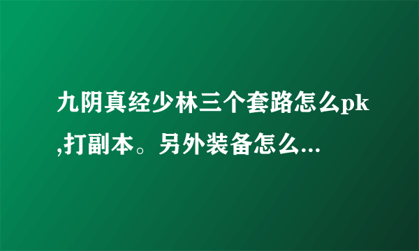 九阴真经少林三个套路怎么pk,打副本。另外装备怎么选，大概投入多少。求解答