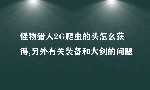 怪物猎人2G爬虫的头怎么获得,另外有关装备和大剑的问题