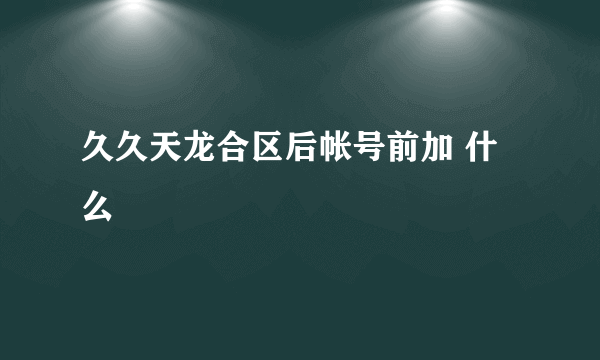 久久天龙合区后帐号前加 什么