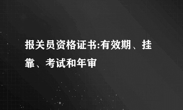 报关员资格证书:有效期、挂靠、考试和年审