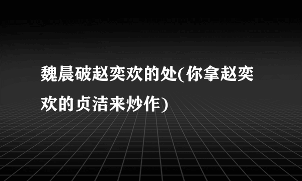 魏晨破赵奕欢的处(你拿赵奕欢的贞洁来炒作)