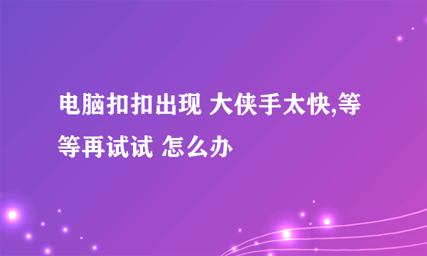 电脑扣扣出现 大侠手太快,等等再试试 怎么办