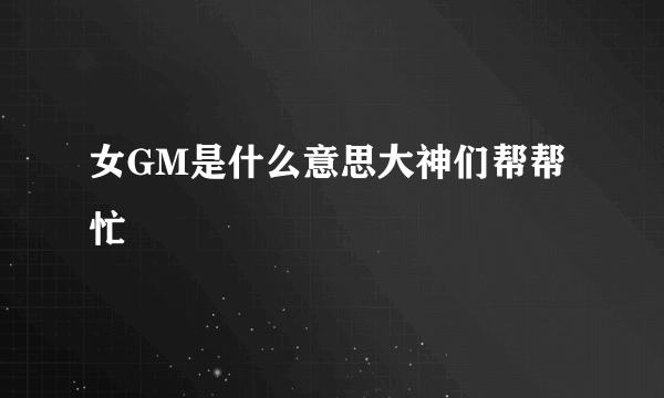 女GM是什么意思大神们帮帮忙
