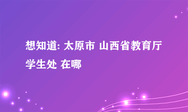 想知道: 太原市 山西省教育厅学生处 在哪