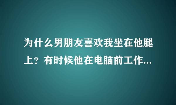 为什么男朋友喜欢我坐在他腿上？有时候他在电脑前工作的时候，我走到他旁边，他就喜欢把我拉过去，让我坐