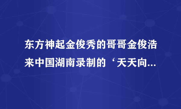 东方神起金俊秀的哥哥金俊浩来中国湖南录制的‘天天向上’什么时候播出？