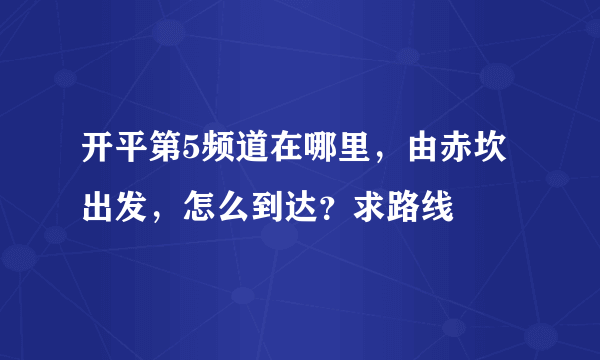 开平第5频道在哪里，由赤坎出发，怎么到达？求路线