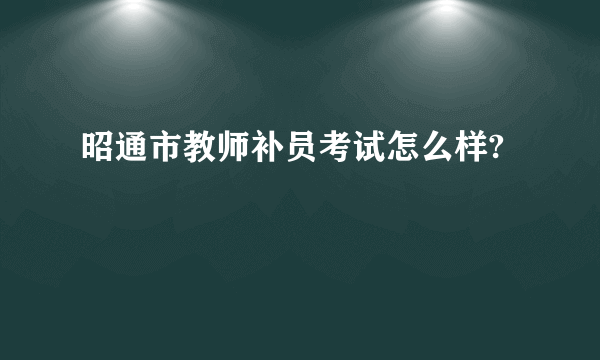 昭通市教师补员考试怎么样?