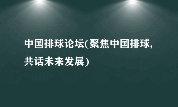 中国排球论坛(聚焦中国排球,共话未来发展)