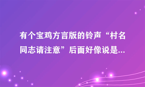 有个宝鸡方言版的铃声“村名同志请注意”后面好像说是谁把村长的什么东西给偷了,有那位知道的提醒一下