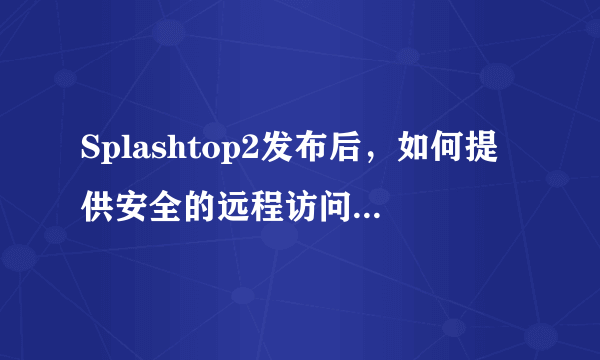 Splashtop2发布后，如何提供安全的远程访问体验并支持跨网使用？