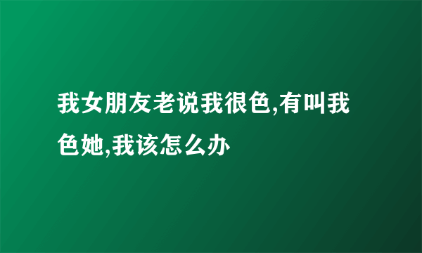 我女朋友老说我很色,有叫我色她,我该怎么办