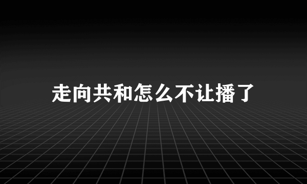 走向共和怎么不让播了