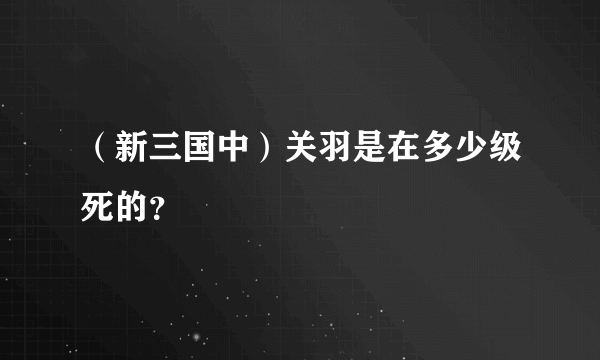 （新三国中）关羽是在多少级死的？