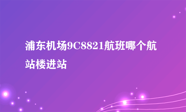 浦东机场9C8821航班哪个航站楼进站