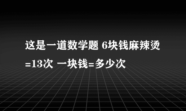 这是一道数学题 6块钱麻辣烫 =13次 一块钱=多少次